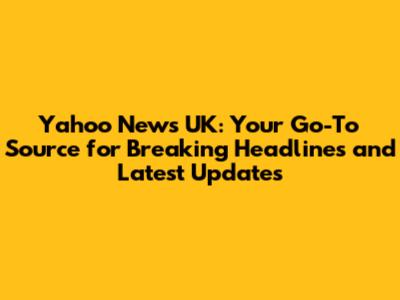Yahoo News UK: Your Go-To Source for Breaking Headlines and Latest Updates