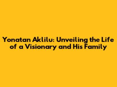 Yonatan Aklilu: Unveiling the Life of a Visionary and His Family