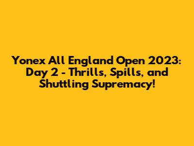 Yonex All England Open 2023: Day 2 - Thrills, Spills, and Shuttling Supremacy!