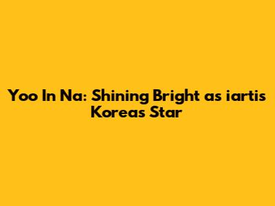 Yoo In Na: Shining Bright as iartis Korea's Star