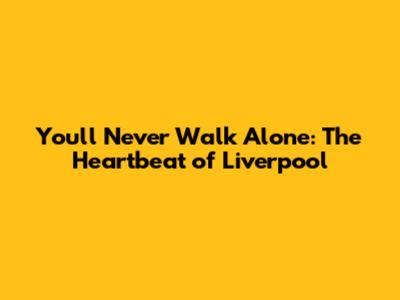 You'll Never Walk Alone: The Heartbeat of Liverpool