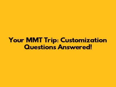 Your MMT Trip: Customization Questions Answered!