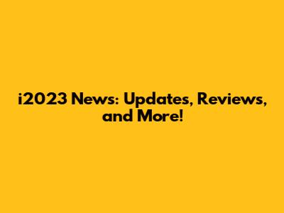 i2023 News: Updates, Reviews, and More!