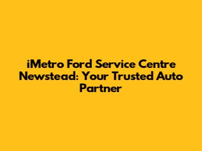 iMetro Ford Service Centre Newstead: Your Trusted Auto Partner