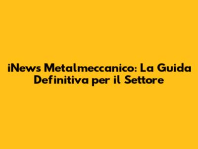iNews Metalmeccanico: La Guida Definitiva per il Settore