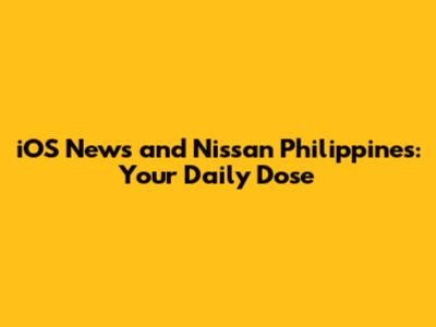 iOS News and Nissan Philippines: Your Daily Dose