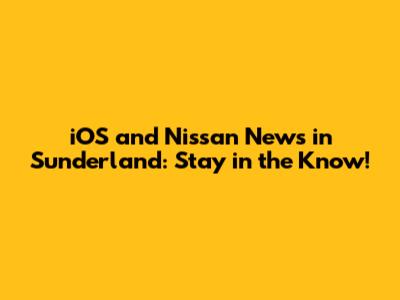 iOS and Nissan News in Sunderland: Stay in the Know!