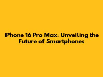 iPhone 16 Pro Max: Unveiling the Future of Smartphones