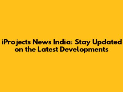 iProjects News India: Stay Updated on the Latest Developments
