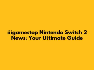 iiigamestop Nintendo Switch 2 News: Your Ultimate Guide