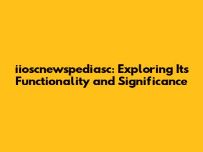 iioscnewspediasc: Exploring Its Functionality and Significance