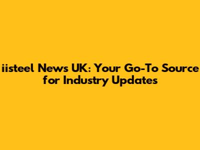 iisteel News UK: Your Go-To Source for Industry Updates