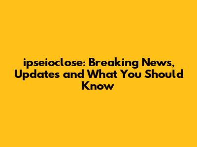 ipseioclose: Breaking News, Updates and What You Should Know