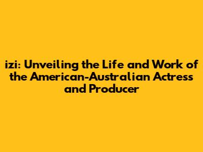 izi: Unveiling the Life and Work of the American-Australian Actress and Producer